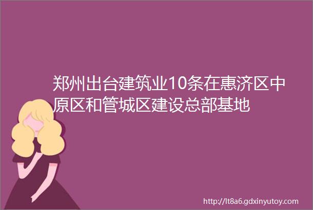 郑州出台建筑业10条在惠济区中原区和管城区建设总部基地