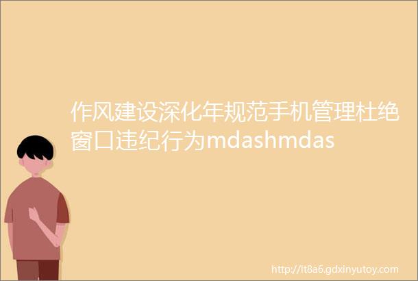 作风建设深化年规范手机管理杜绝窗口违纪行为mdashmdash郑州市不动产登记中心窗口工作人员手机规范化管理出成效