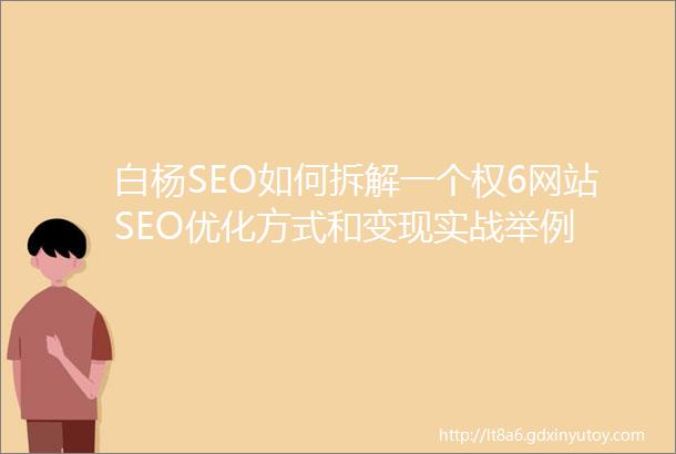 白杨SEO如何拆解一个权6网站SEO优化方式和变现实战举例