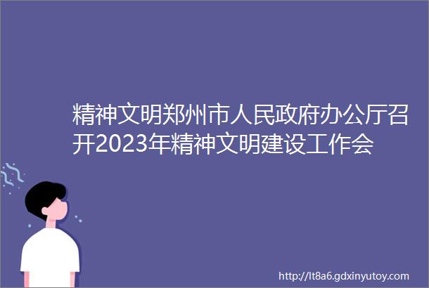 精神文明郑州市人民政府办公厅召开2023年精神文明建设工作会