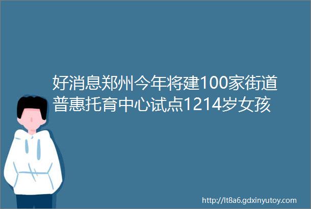 好消息郑州今年将建100家街道普惠托育中心试点1214岁女孩HPV疫苗接种